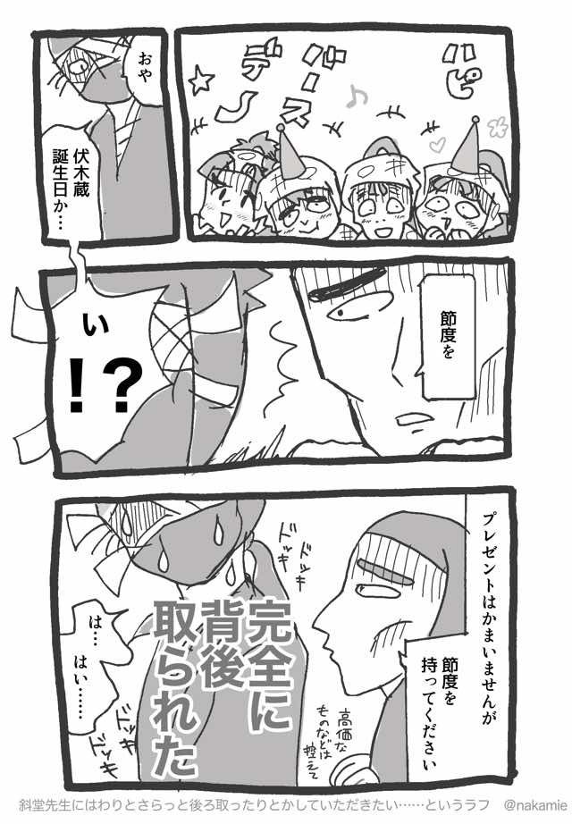 一年ろ組の四人が「ハッピーバースデー」と盛り上がっている

通りすがりの雑渡が「おや、伏木蔵誕生日かい」と言おうとしたところ、背後で斜堂先生が「節度を」とささやく

「プレゼントはかまいませんが、節度を持ってください」と言う斜堂先生に、雑渡は『完全に背後を取られた』と内心ドキドキしている