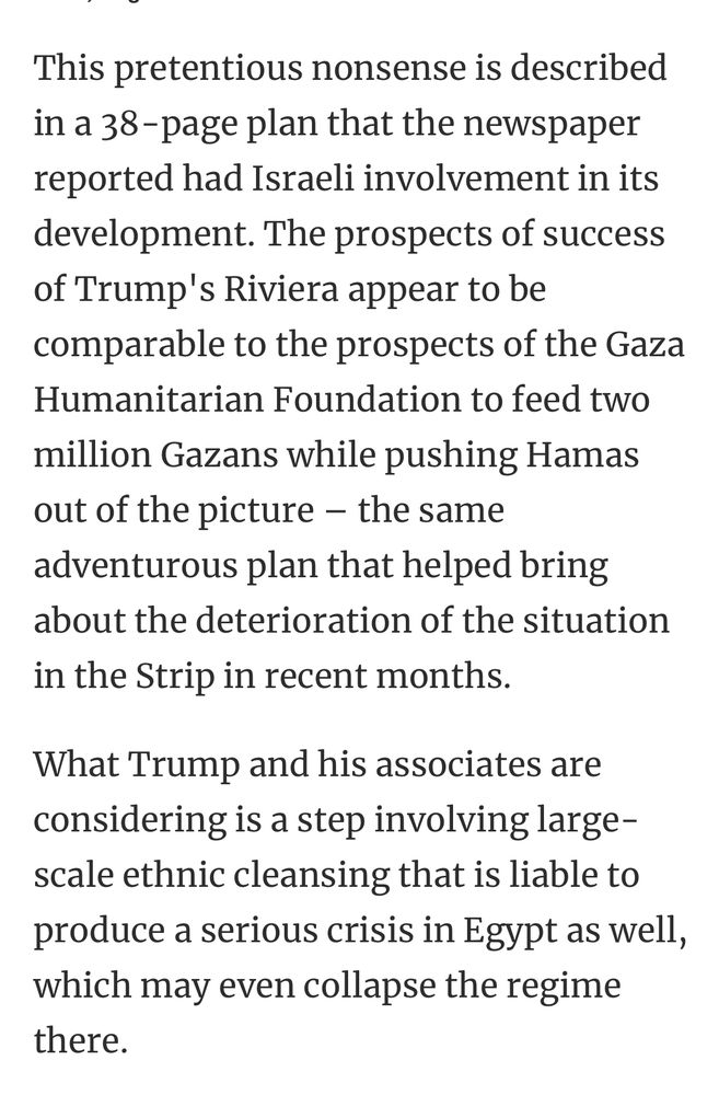 This pretentious nonsense is described in a 38-page plan that the newspaper reported had Israeli involvement in its development. The prospects of success of Trump's Riviera appear to be comparable to the prospects of the Gaza Humanitarian Foundation to feed two million Gazans while pushing Hamas out of the picture - the same adventurous plan that helped bring about the deterioration of the situation in the Strip in recent months. What Trump and his associates are considering is a step involving large-scale ethnic cleansing that is liable to produce a serious crisis in Egypt as well, which may even collapse the regime there.