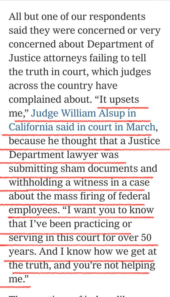 All but one of our respondents said they were concerned or very concerned about Department of Justice attorneys failing to tell the truth in court, which judges across the country have complained about. "It upsets me," Judge William Alsup in California said in court in March, because he thought that a Justice Department lawyer was submitting sham documents and withholding a witness in a case about the mass firing of federal employees. "I want you to know that I've been practicing or serving in this court for over 50 years. And I know how we get at the truth, and you're not helping me."