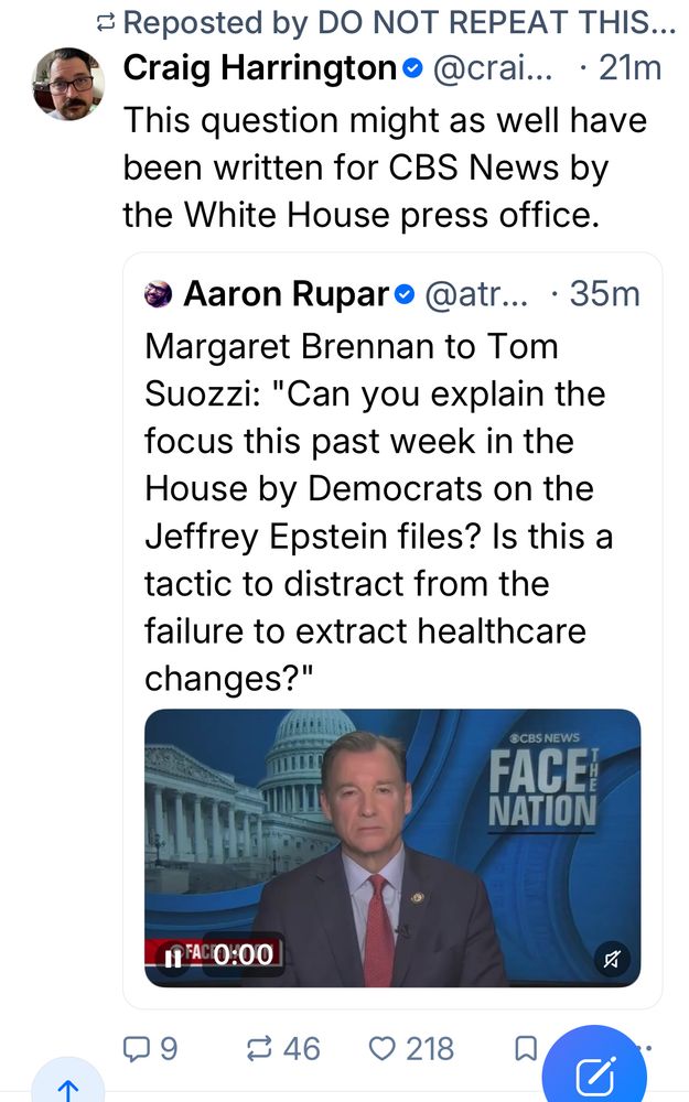 = Reposted by DO NOT REPEAT THIS...
Craig Harrington • @crai... • 21m
This question might as well have been written for CBS News by the White House press office.
• Aaron Ruparo @atr... • 35m
Margaret Brennan to Tom Suozzi: "Can you explain the focus this past week in the House by Democrats on the Jeffrey Epstein files? Is this a tactic to distract from the failure to extract healthcare changes?"