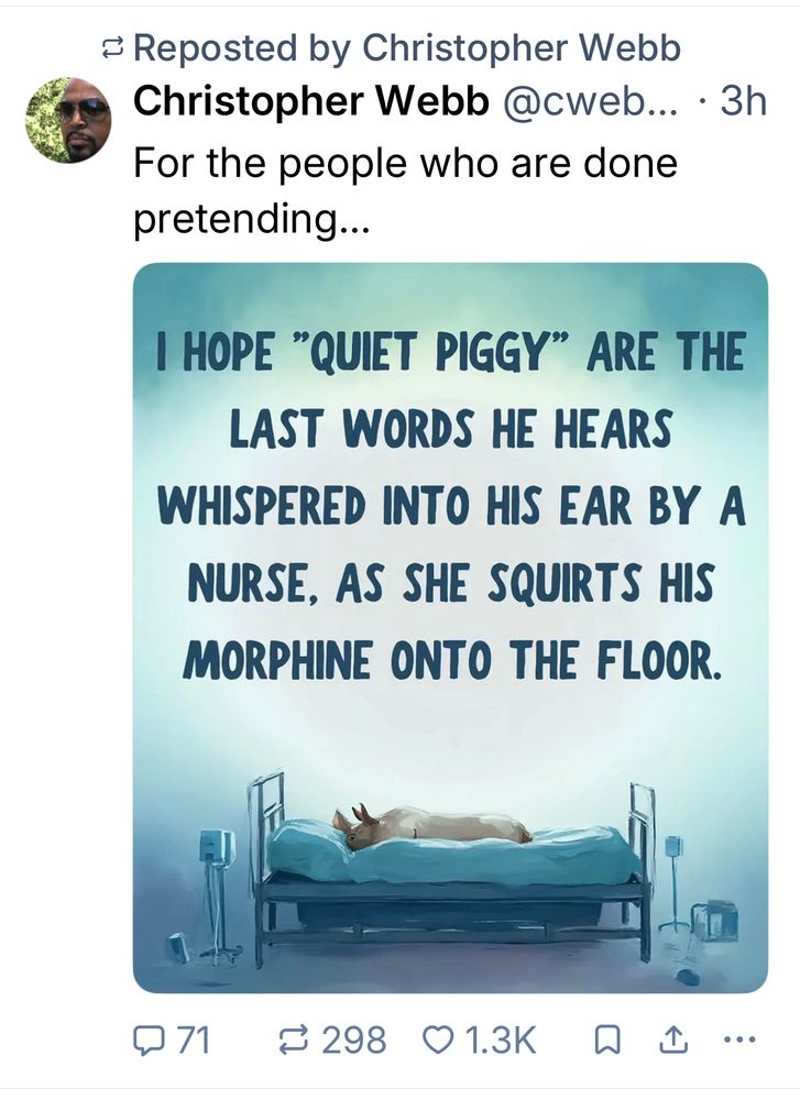 = Reposted by Christopher Webb
Christopher Webb @cweb... •3h
For the people who are done pretending...
I HOPE "QUIET PIGGY" ARE THE LAST WORDS HE HEARS
WHISPERED INTO HIS EAR BY A NURSE, AS SHE SQUIRTS HIS MORPHINE ONTO THE FLOOR.