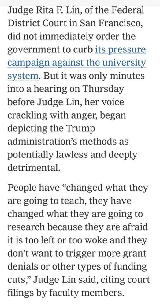 Judge Rita F. Lin, of the Federal District Court in San Francisco, did not immediately order the government to curb its pressure campaign against the university system. But it was only minutes into a hearing on Thursday before Judge Lin, her voice crackling with anger, began depicting the Trump administration's methods as potentially lawless and deeply detrimental.

People have "changed what they are going to teach, they have changed what they are going to research because they are afraid it is too left or too woke and they don't want to trigger more grant denials or other types of funding cuts," Judge Lin said, citing court filings by faculty members.