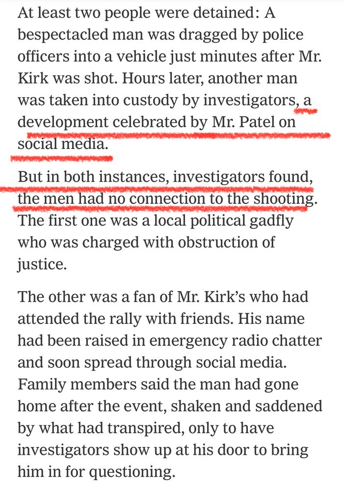 At least two people were detained: A bespectacled man was dragged by police officers into a vehicle just minutes after Mr. Kirk was shot. Hours later, another man was taken into custody by investigators, a development celebrated by Mr. Patel on social media. But in both instances, investigators found, the men had no connection to the shooting. The first one was a local political gadfly who was charged with obstruction of justice. The other was a fan of Mr. Kirk's who had attended the rally with friends. His name had been raised in emergency radio chatter and soon spread through social media. Family members said the man had gone home after the event, shaken and saddened by what had transpired, only to have investigators show up at his door to bring him in for questioning.