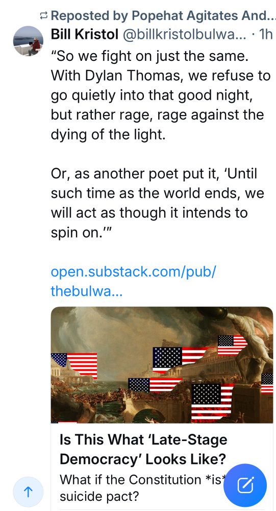 Reposted by Popehat Agitates And..
Bill Kristol @billkristolbulwa... • 1h
"So we fight on just the same.
With Dylan Thomas, we refuse to go quietly into that good night, but rather rage, rage against the dying of the light.
Or, as another poet put it, 'Until such time as the world ends, we will act as though it intends to spin on.'"
open.substack.com/pub/ thebulwa...
