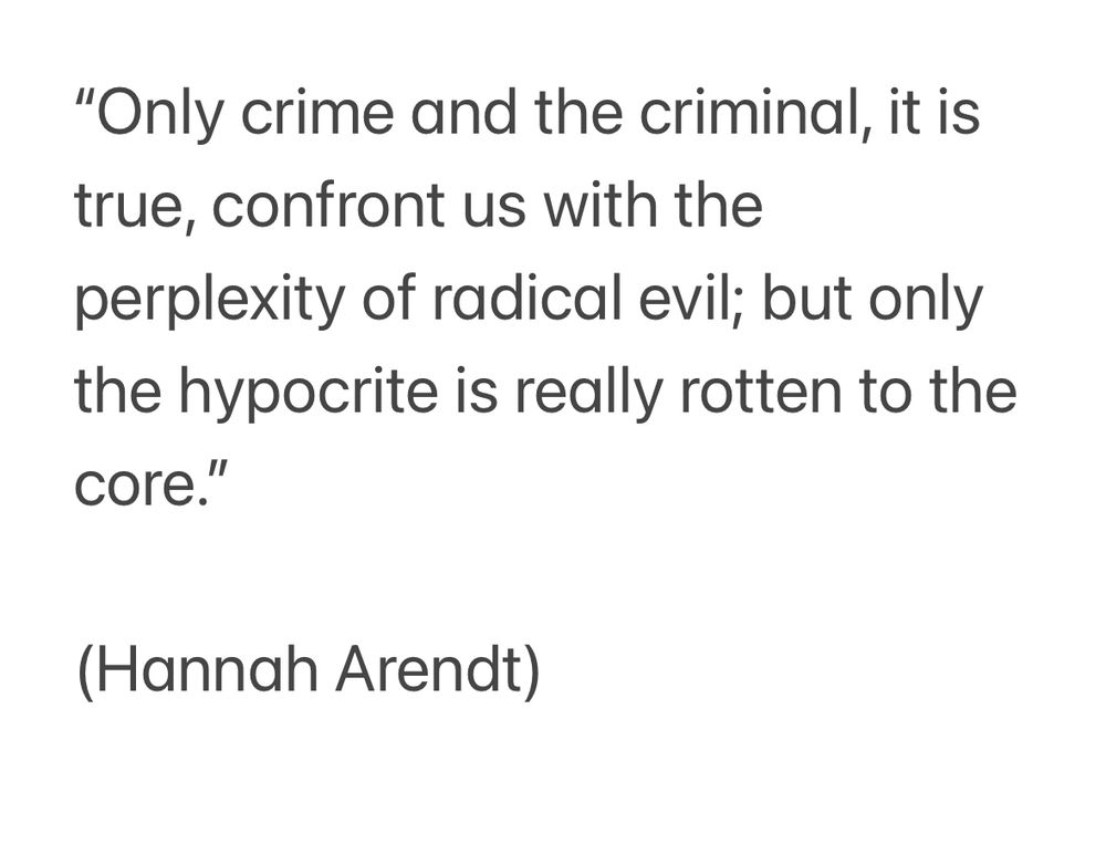 "Only crime and the criminal, it is true, confront us with the perplexity of radical evil; but only the hypocrite is really rotten to the core."
(Hannah Arendt)