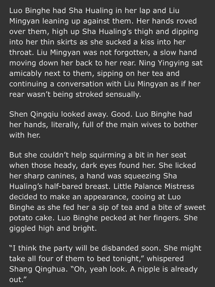 Luo Binghe had Sha Hualing in her lap and Liu Mingyan leaning up against them. Her hands roved over them, high up Sha Hualing’s thigh and dipping into her thin skirts as she sucked a kiss into her throat. Liu Mingyan was not forgotten, a slow hand moving down her back to her rear. Ning Yingying sat amicably next to them, sipping on her tea and continuing a conversation with Liu Mingyan as if her rear wasn’t being stroked sensually.

Shen Qingqiu looked away. Good. Luo Binghe had her hands, literally, full of the main wives to bother with her.

But she couldn’t help squirming a bit in her seat when those heady, dark eyes found her. She licked her sharp canines, a hand was squeezing Sha Hualing’s half-bared breast. Little Palance Mistress decided to make an appearance, cooing at Luo Binghe as she fed her a sip of tea and a bite of sweet potato cake. Luo Binghe pecked at her fingers. She giggled high and bright. 

“I think the party will be disbanded soon. She might take all four of them to bed tonight,” whispered Shang Qinghua. “Oh, yeah look. A nipple is already out.”