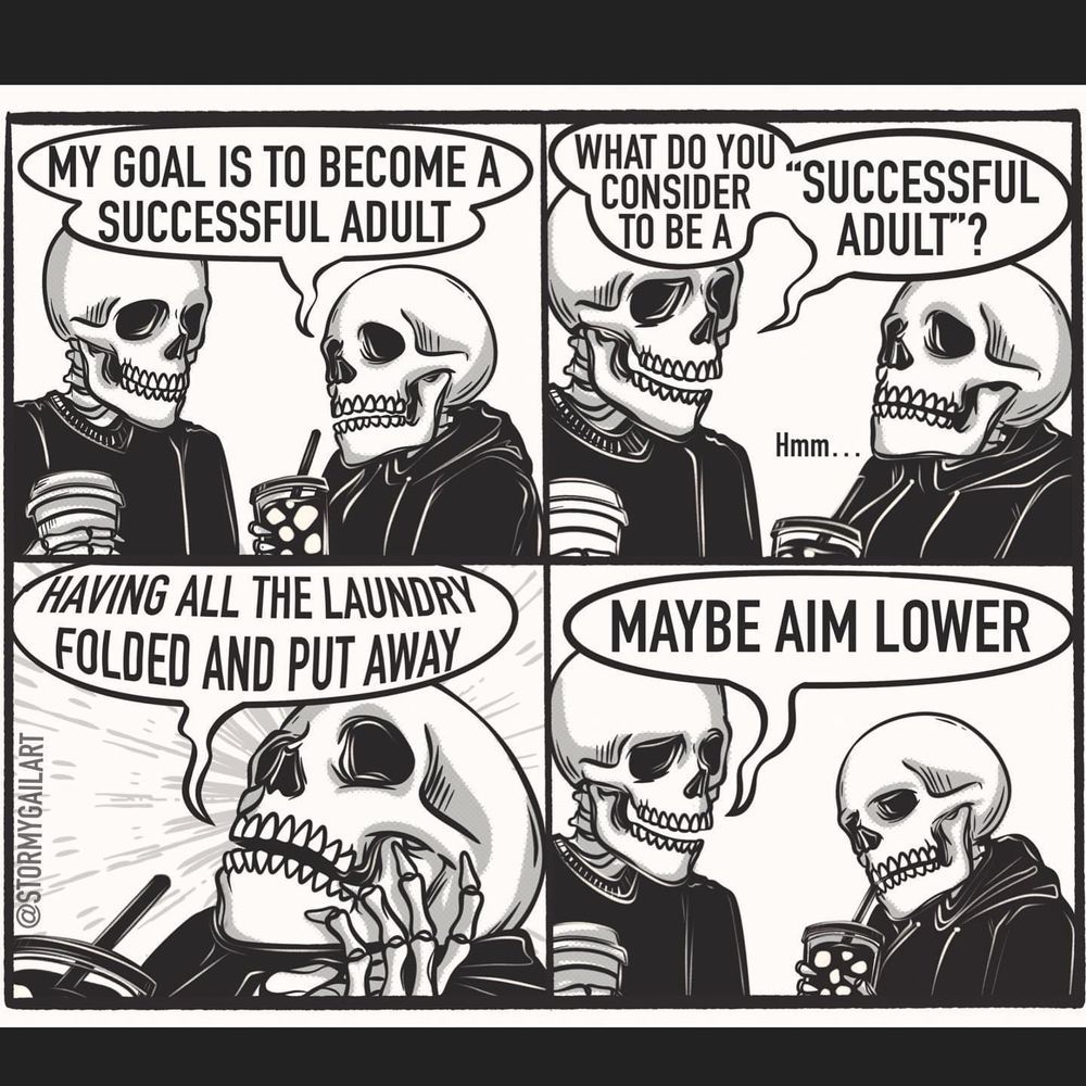 Two skeletons talking. 

S1: my goal is to become a successful adult
S2: what do you consider to be a "successful adult?"
S3: (dramatically) having an the laundry filled and put away!
S4: maybe aim lower. 