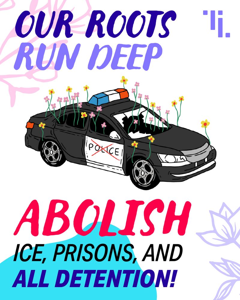Image description: English text-based graphic with an illustration of a police car with flowers sprouting from it and the word “police” crossed out on the door. Text at the top says “our roots run deep.” Text below the car says “abolish ICE, prisons, and all detention!”