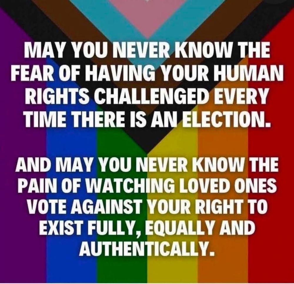 A rainbow. Caption says May you never know the fear of having your human rights challenged every time there is an election. 
And may you never know the pain of watching loved ones vote against your right to exist fully, equally and authentically. 