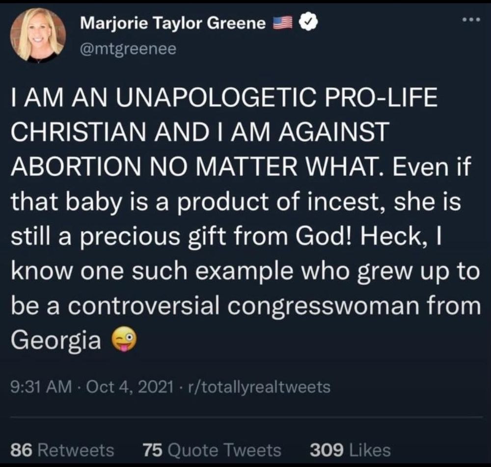 Post from Marjorie Taylor Green it says I am unapologetic pro-life Christian and I am against abortion no matter what. Even if that baby is a product of incest she is still a precious gift from God! Heck, I know one such example who grew up to be a controversial congresswoman from Georgia. 