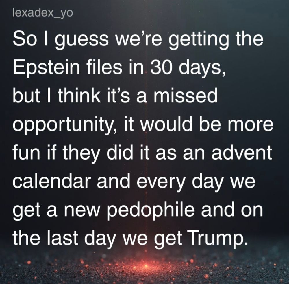 So I guess we're getting the Epstein files in 30 days, but I think it's a missed opportunity it would be more fun if they did it as an Advent calendar and every day we get a new pedophile and on the last day we get Trump. 