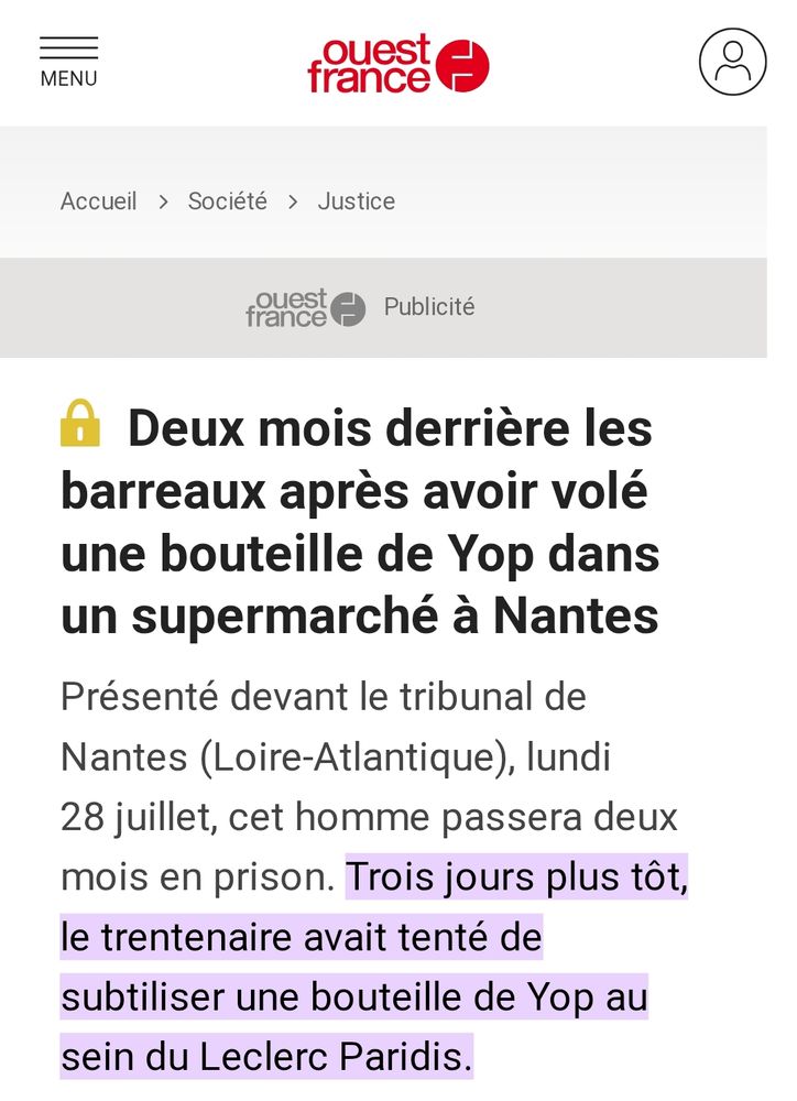 Ouest France : Deux mois derrière les barreaux après avoir volé une bouteille de Yop dans un supermarché à Nantes
Présenté devant le tribunal de Nantes (Loire-Atlantique), lundi 28 juillet, cet homme passera deux mois en prison. Trois jours plus tôt, le trentenaire avait tenté de subtiliser une bouteille de Yop au sein du Leclerc Paridis.
