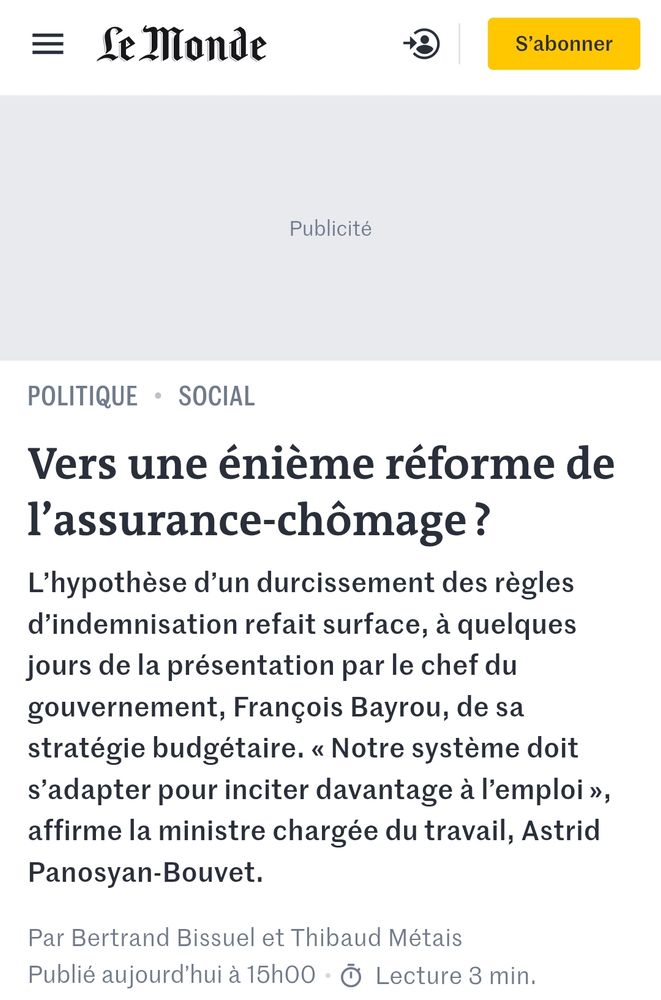 Le Monde : Vers une énième réforme de l’assurance-chômage ?
L’hypothèse d’un durcissement des règles d’indemnisation refait surface, à quelques jours de la présentation par le chef du gouvernement, François Bayrou, de sa stratégie budgétaire. « Notre système doit s’adapter pour inciter davantage à l’emploi », affirme la ministre chargée du travail, Astrid Panosyan-Bouvet.