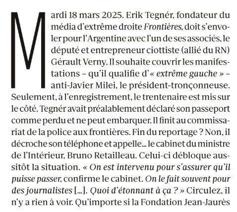 Marianne : Mardi 18 mars 2025. Erik Tegnér, fondateur du média d’extrême droite Frontières, doit s’envoler pour l’Argentine avec l’un de ses associés, le député et entrepreneur ciottiste (allié du RN) Gérault Verny. Il souhaite couvrir les manifestations – qu’il qualifie d’« extrême gauche » – anti-Javier Milei, le président-tronçonneuse. Seulement, à l’enregistrement, le trentenaire est mis sur le côté. Tegnér avait préalablement déclaré son passeport comme perdu et ne peut embarquer. Il finit au commissariat de la police aux frontières. Fin du reportage ? Non, il décroche son téléphone et appelle… le cabinet du ministre de l’Intérieur, Bruno Retailleau. Celui-ci débloque aussitôt la situation. « On est intervenu pour s’assurer qu’il puisse passer, confirme le cabinet. On le fait souvent pour des journalistes […]. Quoi d’étonnant à ça ? » Circulez, il n’y a rien à voir. Qu’importe si la Fondation Jean-Jaurès qualifiait deux jours plus tôt le média d’« organe de propagande antirépublicaine ». L’ancien militant LR s’envole pour Buenos Aires grâce à la réactivité du ministre, qu’il s’empresse de saluer.