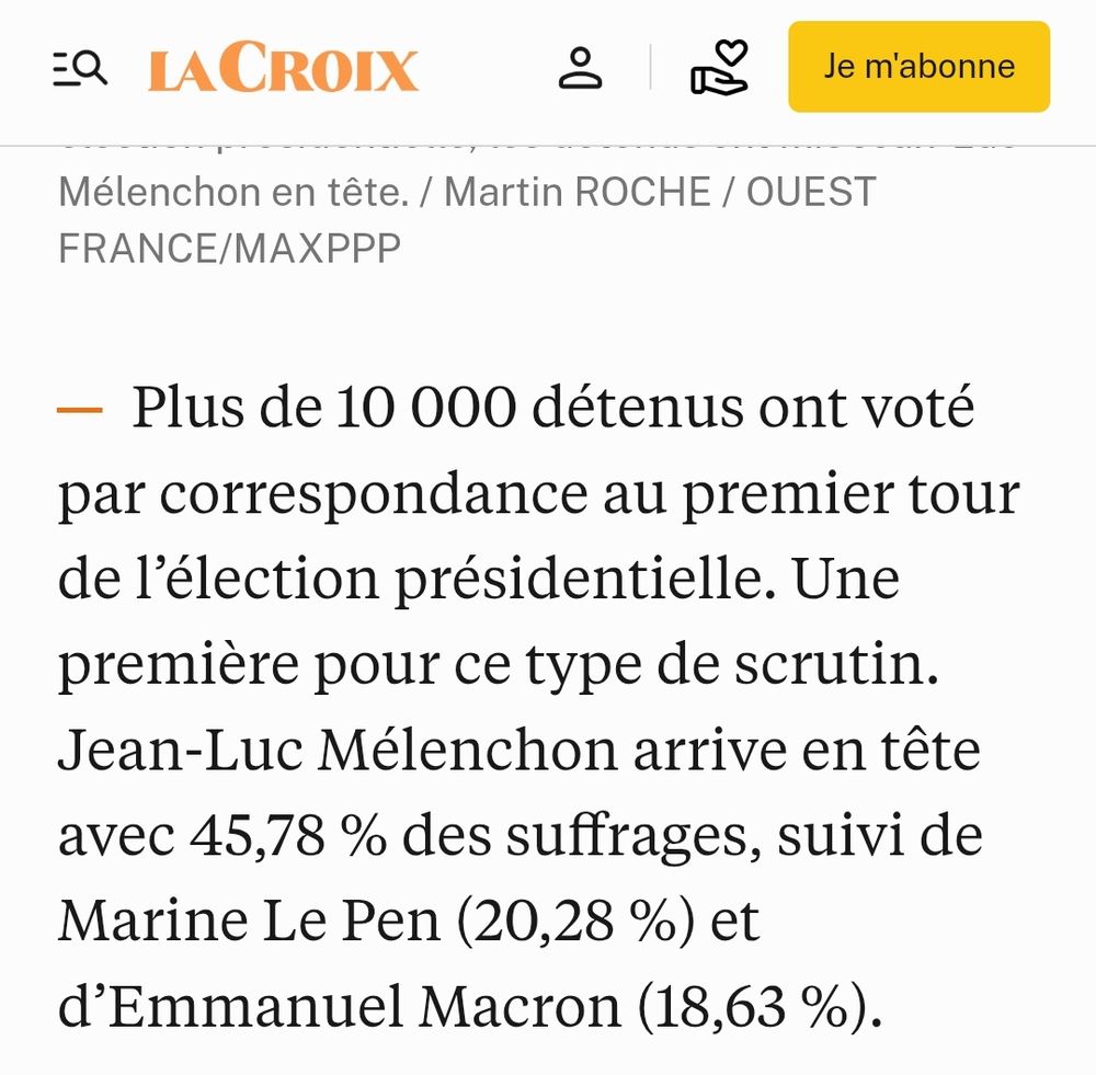La Croix : Plus de 10 000 détenus ont voté par correspondance au premier tour de l’élection présidentielle. Une première pour ce type de scrutin. Jean-Luc Mélenchon arrive en tête avec 45,78 % des suffrages, suivi de Marine Le Pen (20,28 %) et d’Emmanuel Macron (18,63 %).