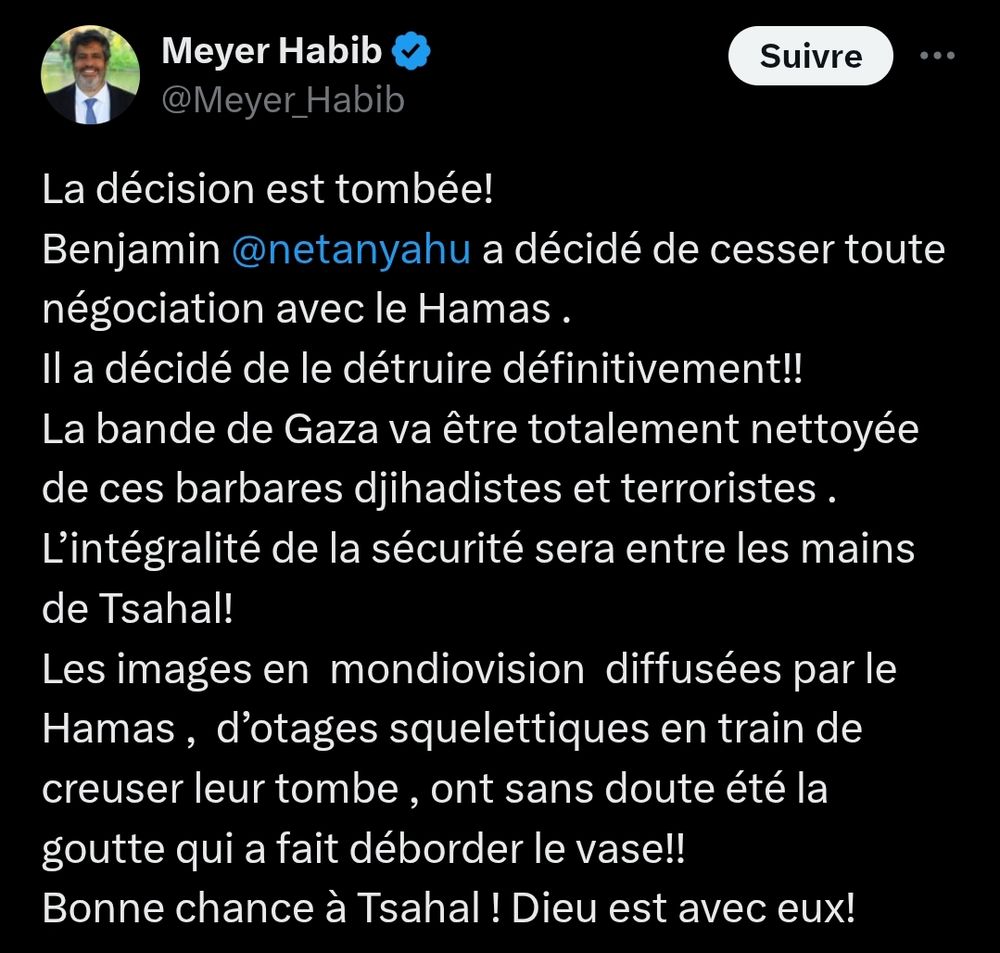 Meyer Habib : La décision est tombée! 
Benjamin 
@netanyahu
 a décidé de cesser toute négociation avec le Hamas . 
Il a décidé de le détruire définitivement!! 
La bande de Gaza va être totalement nettoyée de ces barbares djihadistes et terroristes . 
L’intégralité de la sécurité sera entre les mains de Tsahal! 
Les images en  mondiovision  diffusées par le Hamas ,  d’otages squelettiques en train de creuser leur tombe , ont sans doute été la goutte qui a fait déborder le vase!! 
Bonne chance à Tsahal ! Dieu est avec eux!