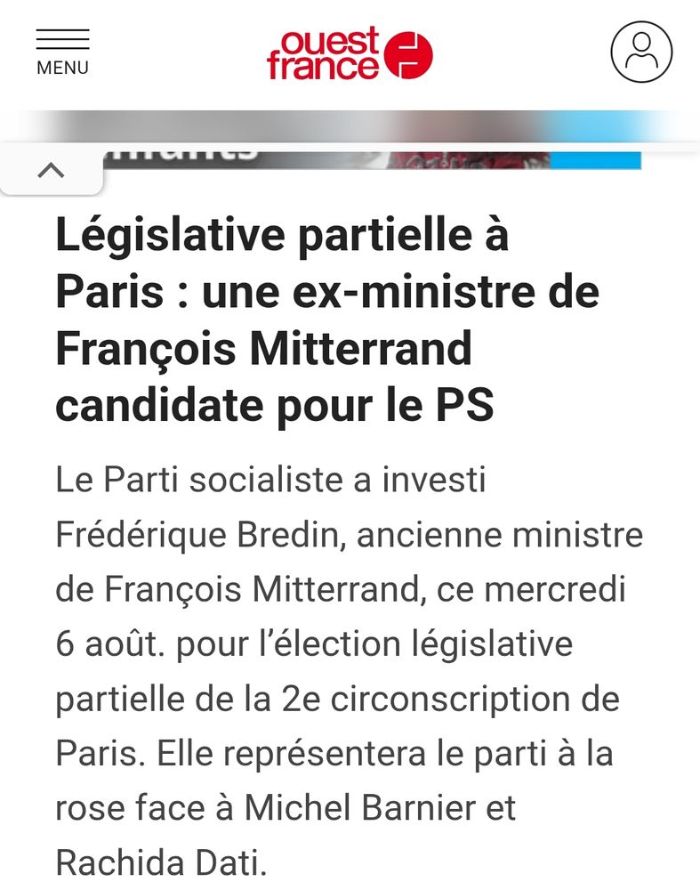 Ouest France : Législative partielle à Paris : une ex-ministre de François Mitterrand candidate pour le PS
Le Parti socialiste a investi Frédérique Bredin, ancienne ministre de François Mitterrand, ce mercredi 6 août. pour l’élection législative partielle de la 2e circonscription de Paris. Elle représentera le parti à la rose face à Michel Barnier et Rachida Dati.