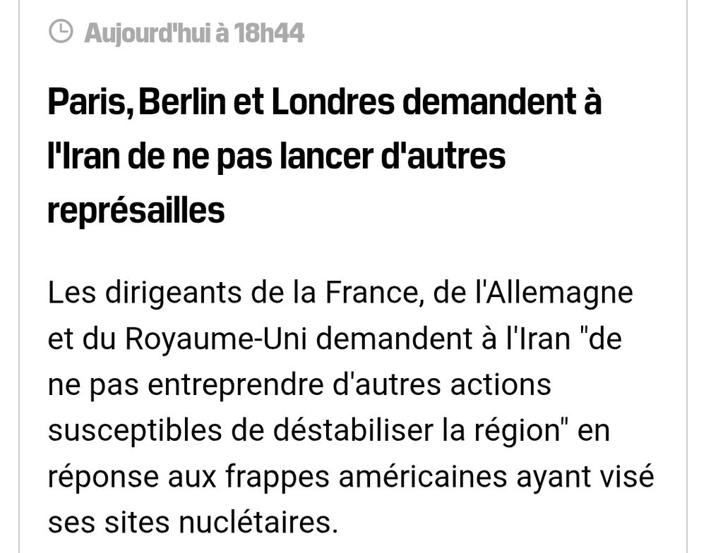 Paris, Berlin et Londres demandent à l'Iran de ne pas lancer d'autres représailles
Les dirigeants de la France, de l'Allemagne et du Royaume-Uni demandent à l'Iran "de ne pas entreprendre d'autres actions susceptibles de déstabiliser la région" en réponse aux frappes américaines ayant visé ses sites nuclétaires.