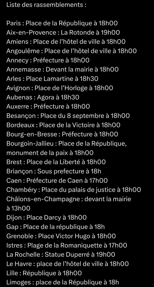 Liste des rassemblements : 

Paris : Place de la République à 18h00
Aix-en-Provence : La Rotonde à 19h00
Amiens : Place de l’hôtel de ville à 18h00
Angoulême : Place de l’hôtel de ville à 18h00
Annecy : Préfecture à 18h00
Annemasse : Devant la mairie à 18h00
Arles : Place Lamartine à 18h30
Avignon : Place de l’Horloge à 18h00
Aubenas : Agora à 18h30
Auxerre : Préfecture à 18h00
Besançon : Place du 8 septembre à 18h00 
Bordeaux : Place de la Victoire à 18h00
Bourg-en-Bresse : Préfecture à 18h00
Bourgoin-Jallieu : Place de la République, monument de la paix à 18h00
Brest : Place de la Liberté à 18h00
Briançon : Sous prefecture à 18h
Caen : Préfecture de Caen à 17h00
Chambéry : Place du palais de justice à 18h00 
Châlons-en-Champagne : devant la mairie à 13h00
Dijon : Place Darcy à 18h00
Gap : Place de la république à 18h
Grenoble : Place Victor Hugo à 18h00
Istres : Plage de la Romaniquette à 17h00
La Rochelle : Statue Duperré à 19h00
Le Havre : place de l’hôtel de ville à 18h00