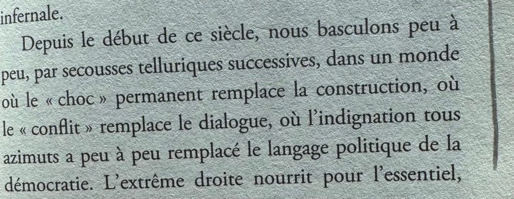 Photo d’une page du livre

« nous basculons peu à peu, par secousses telluriques successives, dans un monde où le « choc » permanent remplace la construction, où le « conflit » remplace le dialogue, où l'indignation tous azimuts a peu à peu remplacé le langage politique de la démocratie. »