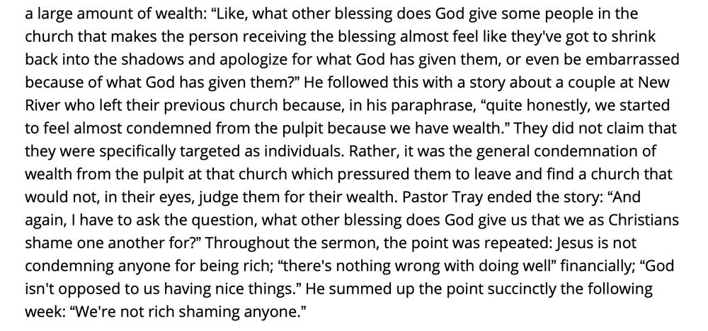 “Like, what other blessing does God give some people in the church that makes the person receiving the blessing almost feel like they've got to shrink back into the shadows and apologize for what God has given them, or even be embarrassed because of what God has given them?” He followed this with a story about a couple at New River who left their previous church because, in his paraphrase, “quite honestly, we started to feel almost condemned from the pulpit because we have wealth.” They did not claim that they were specifically targeted as individuals. Rather, it was the general condemnation of wealth from the pulpit at that church which pressured them to leave and find a church that would not, in their eyes, judge them for their wealth. Pastor Tray ended the story: “And again, I have to ask the question, what other blessing does God give us that we as Christians shame one another for?” Throughout the sermon, the point was repeated: Jesus is not condemning anyone for being rich; “there's nothing wrong with doing well” financially; “God isn't opposed to us having nice things.” He summed up the point succinctly the following week: “We're not rich shaming anyone.”
