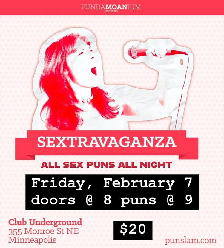 A square image with a red band at the top that says "PundaMOANium presents" 

Underneath this small band is a picture of a woman with long hair holding a microphone up to her open mouth. She is depicted in a red and white monochrome. Under her is a banner that says "SEXTRAVAGANZA" and under that is text that says "all sex puns all night, Friday, February 7, doors @ 8 puns @ 9, $20, Club Underground, 355 Monroe St. NE, Minneapolis, punslam.com" 