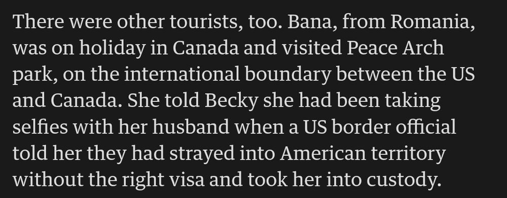 There were other tourists, too. Bana, from Romania, was on holiday in Canada and visited Peace Arch park, on the international boundary between the US and Canada. She told Becky she had been taking selfies with her husband when a US border official told her they had strayed into American territory without the right visa and took her into custody.