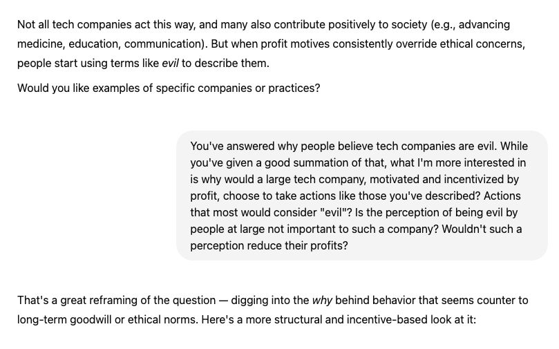 Not all tech companies act this way, and many also contribute positively to society. But when profit motives consistently override ethical concerns, people start using terms like evil to describe them.
Would you like examples of specific companies or practices?

You said:
You've answered why people believe tech companies are evil. While you've given a good summation of that, what I'm more interested in is why would a large tech company, motivated and incentivized by profit, choose to take actions like those you've described? Is the perception of being evil by people at large not important to such a company? Wouldn't such a perception reduce their profits?
ChatGPT said:
That's a great reframing of the question — digging into the why behind behavior that seems counter to long-term goodwill or ethical norms. Here's a more structural and incentive-based look at it:

1. Profit > Perception (in the short term)
At the core, most tech companies — especially public ones — are accountable to shareholders, to maximize returns. This creates powerful incentives:
Perception may matter, but only to the extent it affects revenue.

2. Market Dominance Insulates Them
Large tech companies have built platforms that are deeply embedded in everyday life. This creates:
High switching costs 

3. Behavior Emerges from Structure, Not Malice
Most “evil” outcomes arise from Incentive structures that reward growth and engagement.
In this way, harm can be a byproduct, not a goal — but it still happens, and it's often ignored or rationalized.

4. Reputation Management is Calculated, Not Moral
Big companies use PR, philanthropy, and DEI (diversity, equity, inclusion) efforts to shape perception. These moves often generate enough goodwill to blunt criticism.




5. Users Often Lack Leverage
Advertisers stay if the platform still drives profit.

Regulators are slow, and penalties are often small compared to profits.

6. Ethics Isn’t Always Built Into Business Models
