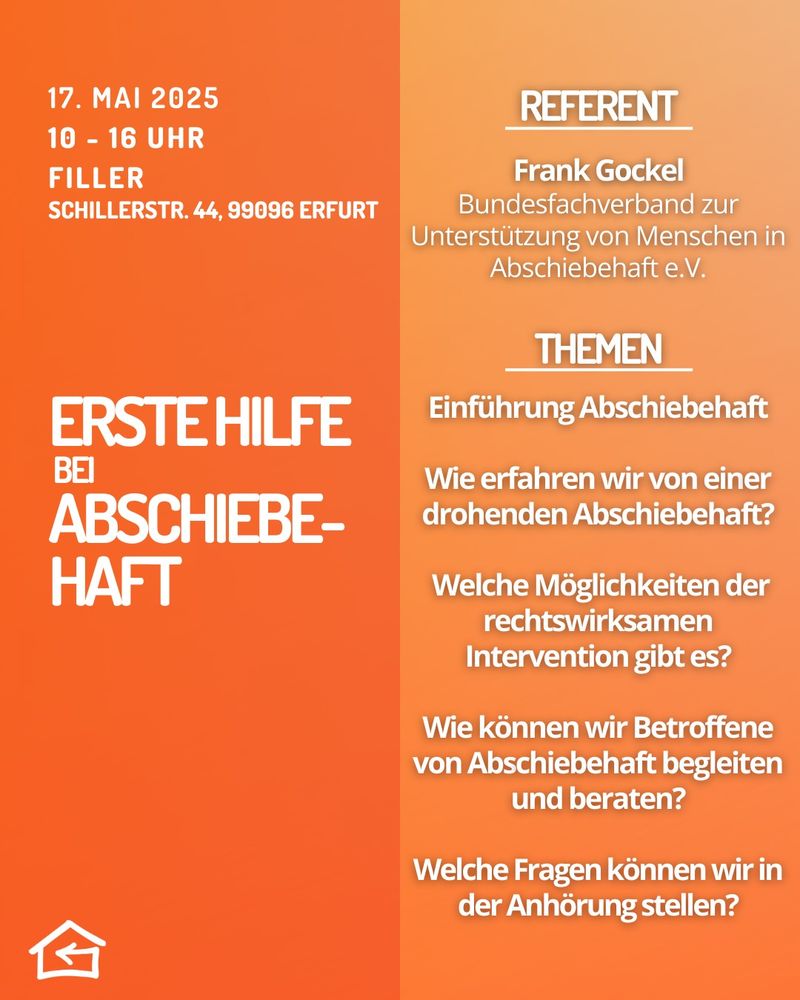 Grafisch gestaltete Workshop-Ankündigung mit orangenem Hintergrund. Links steht:
„17. Mai 2025, 10–16 Uhr, Filler, Schillerstraße 44, 99096 Erfurt. Erste Hilfe bei Abschiebehaft“.
Rechts eine Auflistung der Workshop-Themen:

1. Einführung Abschiebehaft
2. Wie erfahren wir von einer drohenden Abschiebehaft?
3. Welche Möglichkeiten der rechtswirksamen Intervention gibt es?
4. Wie können wir Betroffene von Abschiebehaft begleiten und beraten?
5. Welche Fragen können wir in der Anhörung stellen?

Oben steht der Referent: Frank Gockel vom Bundesfachverband zur Unterstützung von Menschen in Abschiebehaft e.V.