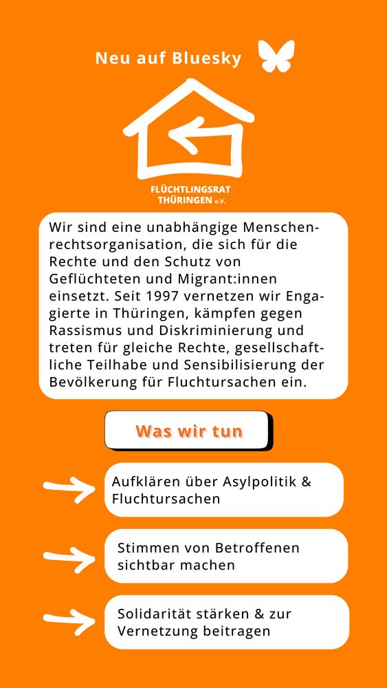 Ein Sharepic mit orangen Hintergrund. Oben steht in großer, weißer Schrift: „Neu auf Bluesky: Flüchtlingsrat Thüringen e.V.“. Darunter folgt ein kurzer Text: „Wir sind eine unabhängige Menschenrechtsorganisation, die sich für die Rechte und den Schutz von Geflüchteten und Migrant:innen einsetzt. Seit 1997 vernetzen wir Enga-gierte in Thüringen, kämpfen gegen Rassismus und Diskriminierung und treten für gleiche Rechte, gesellschaftliche Teilhabe und Sensibilisierung der Bevölkerung für Fluchtursachen ein.“

Unter dem Text ist die Überschrift "Was wir tun" und drei Symbole mit kurzen Aussagen:
🔹 Aufklären über Asylpolitik & Fluchtursachen
🔹 Stimmen von Betroffenen sichtbar machen
🔹 Solidarität stärken & zur Vernetzung beitragen