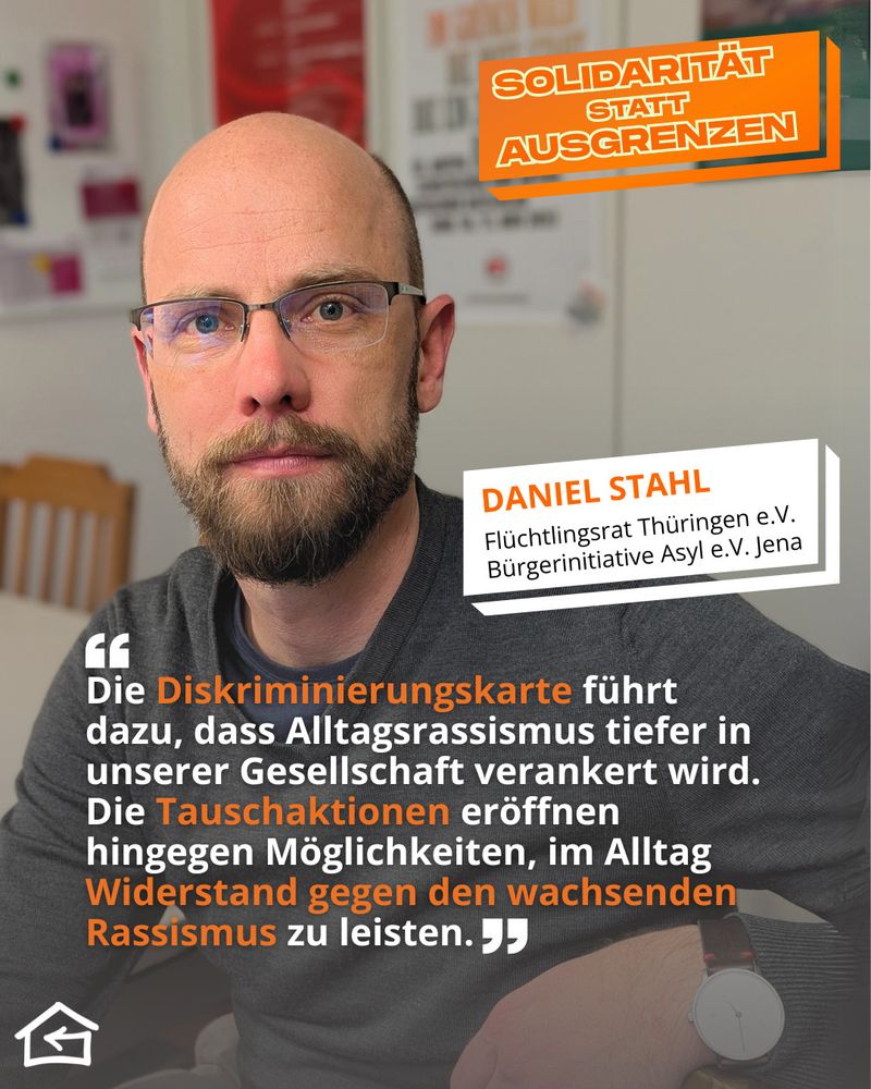 Das Bild zeigt ein Schulterporträt von Daniel Stahl, Mitglied des Flüchtlingsrats Thüringen e.V. und der Bürgerinitiative Asyl e.V. Jena. Oben rechts steht der Kampagnentitel „Solidarität statt Ausgrenzen“. Sein Zitat lautet: „Die Diskriminierungskarte führt dazu, dass Alltagsrassismus tiefer in unserer Gesellschaft verankert wird. Die Tauschaktionen eröffnen hingegen Möglichkeiten, im Alltag Widerstand gegen den wachsenden Rassismus zu leisten.“