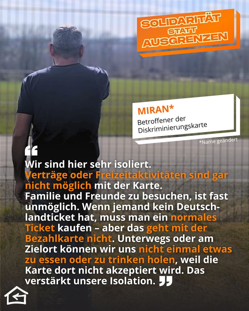 Das Bild zeigt einen anonymen Geflüchteten von hinten. Sein Name Miran wurde vom Flüchtlingsrat Thüringen geändert, um ihn zu anonymisieren. Oben rechts steht der Kampagnentitel „Solidarität statt Ausgrenzen“. Sein Zitat lautet: „Wir sind hier sehr isoliert.
Verträge oder Freizeitaktivitäten sind gar nicht möglich mit der Karte.
Familie und Freunde zu besuchen, ist fast unmöglich. Wenn jemand kein Deutsch-landticket hat, muss man ein normales Ticket kaufen – aber das geht mit der Bezahlkarte nicht. Unterwegs oder am Zielort können wir uns nicht einmal etwas zu essen oder zu trinken holen, weil die Karte dort nicht akzeptiert wird. Das verstärkt unsere Isolation.“