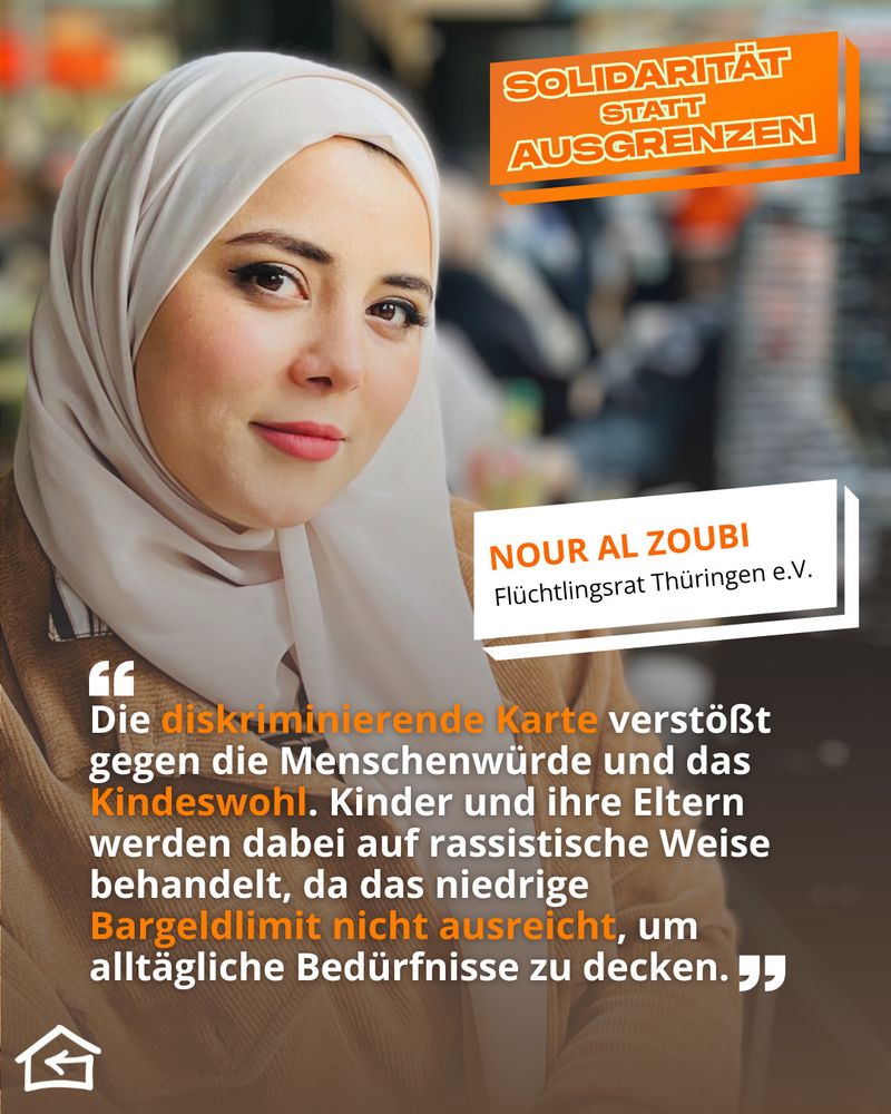 Das Bild zeigt ein Schulterporträt von Nour Al Zoubi, Mitglied des Flüchtlingsrats Thüringen e.V. Oben rechts steht der Kampagnentitel „Solidarität statt Ausgrenzen“. Ihr Zitat lautet: „Die diskriminierende Karte verstößt gegen die Menschenwürde und das Kindeswohl. Kinder und ihre Eltern werden dabei auf rassistische Weise behandelt, da das niedrige Bargeldlimit nicht ausreicht, um alltägliche Bedürfnisse zu decken.“