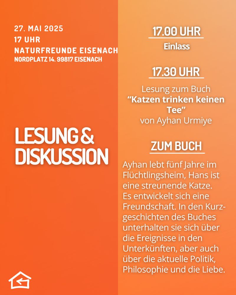 Veranstaltungsplakat mit orangefarbenem Hintergrund, das eine Lesung und Diskussion zum Buch „Katzen trinken keinen Tee“ von Ayhan Urmiye ankündigt. Die Veranstaltung findet am 27. Mai 2025 um 17 Uhr bei Naturfreunde Eisenach statt. Rechts im Bild steht der Ablauf: Einlass um 17:00 Uhr, Lesung ab 17:30 Uhr. Darunter eine Buchbeschreibung: "Ayhan lebt fünf Jahre im Flüchtlingsheim, Hans ist eine streunende Katze.
Es entwickelt sich eine Freundschaft. In den Kurzgeschichten des Buches unterhalten sie sich über die Ereignisse in den Unterkünften, aber auch über die aktuelle Politik, Philosophie und die Liebe."