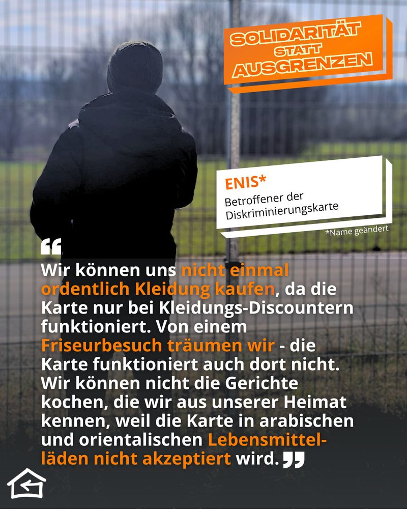 Das Bild zeigt einen anonymen Geflüchteten von hinten. Sein Name Enis wurde vom Flüchtlingsrat Thüringen geändert, um ihn zu anonymisieren. Oben rechts steht der Kampagnentitel „Solidarität statt Ausgrenzen“. Sein Zitat lautet: „Wir können uns nicht einmal ordentlich Kleidung kaufen, da die Karte nur bei Kleidungs-Discountern funktioniert. Von einem Friseurbesuch träumen wir - die Karte funktioniert auch dort nicht. Wir können nicht die Gerichte kochen, die wir aus unserer Heimat kennen, weil die Karte in arabischen und orientalischen Lebensmittel-läden nicht akzeptiert wird.“