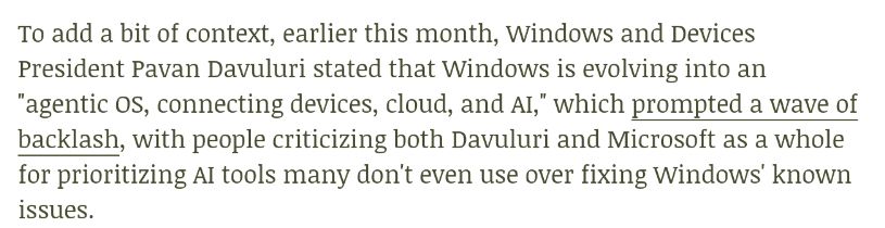 To add a bit of context, earlier this month, Windows and Devices President Pavan Davuluri stated that Windows is evolving into an "agentic OS, connecting devices, cloud, and AI," which prompted a wave of backlash, with people criticizing both Davuluri and Microsoft as a whole for prioritizing AI tools many don't even use over fixing Windows' known issues.