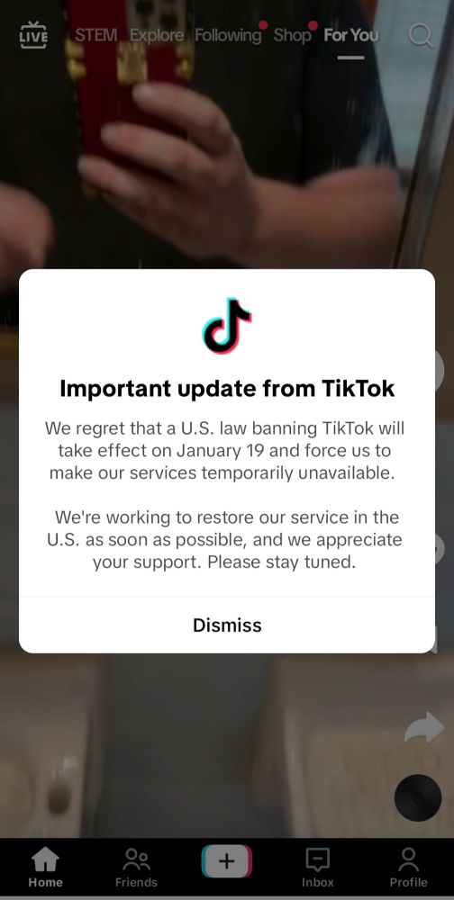 Popup in-app notification:

"Important update from TikTok
We regret that a U.S. law banning TikTok will take effect on January 19 and force us to make our services temporarily unavailable.
We're working to restore our service in the
U.S. as soon as possible, and we appreciate your support. Please stay tuned."