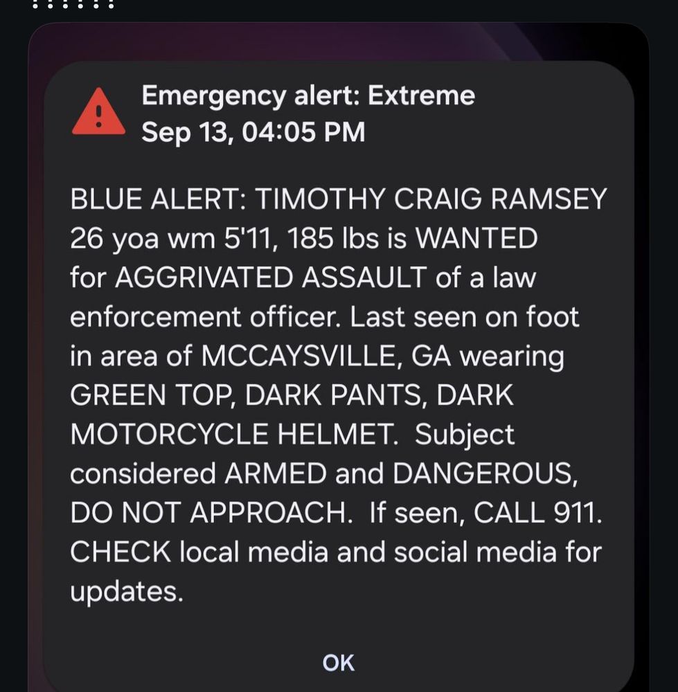 Emergency alert: Extreme
Sep 13, 04:05 PM
BLUE ALERT: TIMOTHY CRAIG RAMSEY
26 yoa wm 5'11, 185 Ibs is WANTED for AGGRIVATED ASSAULT of a law enforcement officer. Last seen on foot in area of MCCAYSVILLE, GA wearing GREEN TOP, DARK PANTS, DARK MOTORCYCLE HELMET. Subject considered ARMED and DANGEROUS, DO NOT APPROACH. If seen, CALL 911.
CHECK local media and social media for updates.
