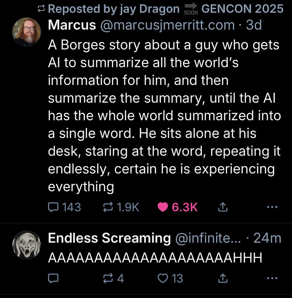 Marcus@marcusjmerritt.com •3d
A Borges story about a guy who gets Al to summarize all the world's information for him, and then summarize the summary, until the Al has the whole world summarized into a single word. He sits alone at his desk, staring at the word, repeating it endlessly, certain he is experiencing everything

Endless Screaming @infinite... • 24m
AAAAAAAAAAAAAAAAAAAAHHH
