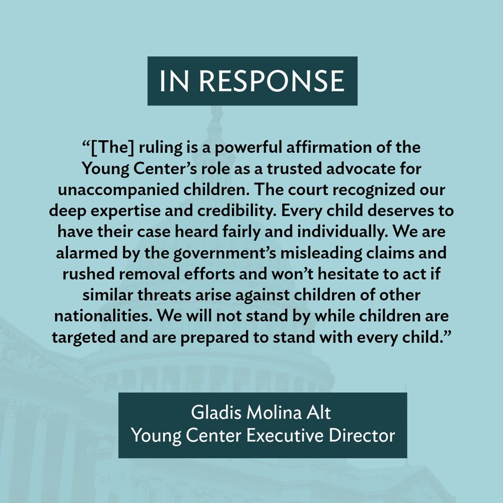 “[The] ruling is a powerful affirmation of the 
Young Center’s role as a trusted advocate for unaccompanied children. The court recognized our deep expertise and credibility. Every child deserves to have their case heard fairly and individually. We are alarmed by the government’s misleading claims and rushed removal efforts and won’t hesitate to act if similar threats arise against children of other nationalities. We will not stand by while children are targeted and are prepared to stand with every child.” 