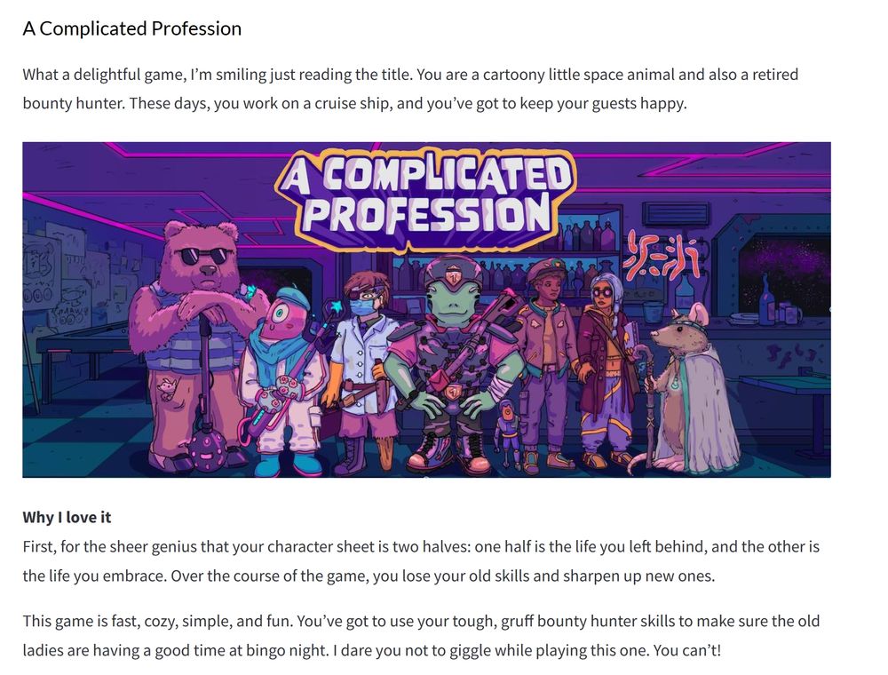 What a delightful game, I’m smiling just reading the title. You are a cartoony little space animal and also a retired bounty hunter. These days, you work on a cruise ship, and you’ve got to keep your guests happy.


Why I love it
First, for the sheer genius that your character sheet is two halves: one half is the life you left behind, and the other is the life you embrace. Over the course of the game, you lose your old skills and sharpen up new ones.

This game is fast, cozy, simple, and fun. You’ve got to use your tough, gruff bounty hunter skills to make sure the old ladies are having a good time at bingo night. I dare you not to giggle while playing this one. You can’t!