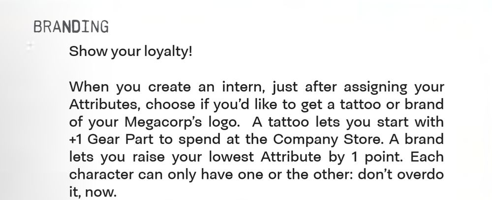 Branding
Show your loyalty!
When you create an intern, just after assigning your
Attributes, choose if you’d like to get a tattoo or brand
of your Megacorp’s logo. A tattoo lets you start with
+1 Gear Part to spend at the Company Store. A brand
lets you raise your lowest Attribute by 1 point. Each
character can only have one or the other: don’t overdo
it, now