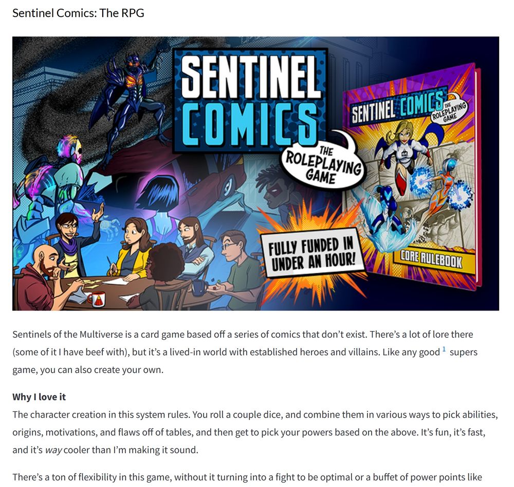 Sentinels of the Multiverse is a card game based off a series of comics that don’t exist. There’s a lot of lore there (some of it I have beef with), but it’s a lived-in world with established heroes and villains. Like any good1 supers game, you can also create your own.

Why I love it
The character creation in this system rules. You roll a couple dice, and combine them in various ways to pick abilities, origins, motivations, and flaws off of tables, and then get to pick your powers based on the above. It’s fun, it’s fast, and it’s way cooler than I’m making it sound.

There’s a ton of flexibility in this game, without it turning into a fight to be optimal or a buffet of power points like