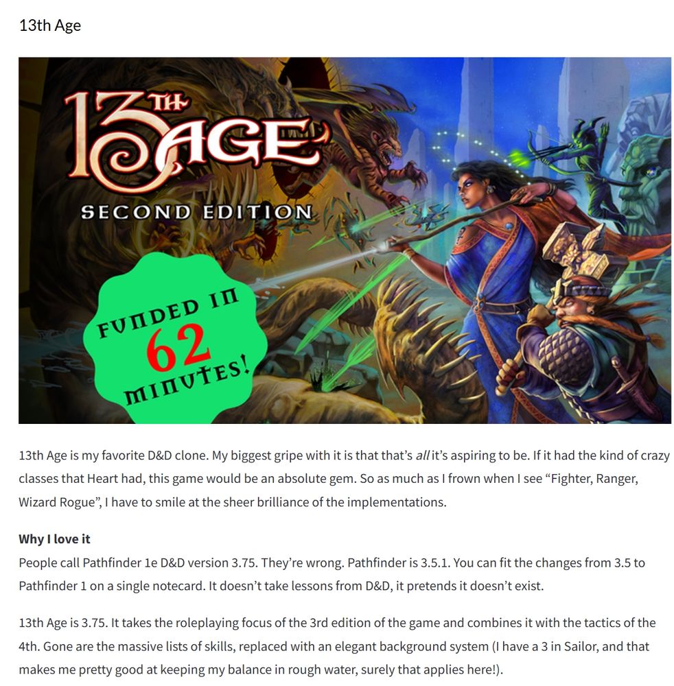 13th Age

13th Age is my favorite D&D clone. My biggest gripe with it is that that’s all it’s aspiring to be. If it had the kind of crazy classes that Heart had, this game would be an absolute gem. So as much as I frown when I see “Fighter, Ranger, Wizard Rogue”, I have to smile at the sheer brilliance of the implementations.

Why I love it
People call Pathfinder 1e D&D version 3.75. They’re wrong. Pathfinder is 3.5.1. You can fit the changes from 3.5 to Pathfinder 1 on a single notecard. It doesn’t take lessons from D&D, it pretends it doesn’t exist.

13th Age is 3.75. It takes the roleplaying focus of the 3rd edition of the game and combines it with the tactics of the 4th. Gone are the massive lists of skills, replaced with an elegant background system (I have a 3 in Sailor, and that makes me pretty good at keeping my balance in rough water, surely that applies here!).

Not everything lands. One Unique Thing is a little kitchy for my taste, and I never really cared for how involved the (13) gods (“Icons”) are in play. But the things that land land hard. Each enemy has goals and objectives, and every level up matters. It’s a theatre-of-the-mind game with teeth, where powers hit 5 enemies clustered together, and most spells give you a choice: cast it big and weak, small and focused.