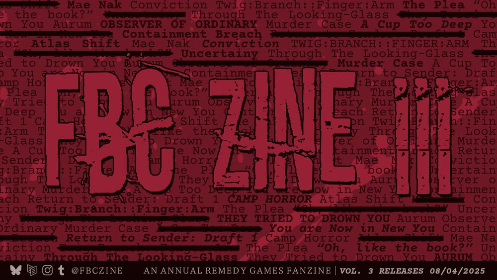 Image description: FBC Zine volume 3 banner teasing the writers' contributions by featuring the titles of their pieces repeated in text in the background of the red image. The repeated text states: Mae Nak, Conviction, Twig:Branch::Finger:Arm, The Plea, "Oh, like the book?", Through the Looking-Glass, Aurum, Observer of Ordinary, Murder Case, A Cup Too Deep, Atlas Shift, Uncertainty, Camp Horror, They Tried to Drown You, You are Now in New You, Return to Sender: Draft 1. Text overlaid on top reads: FBC Zine III. A black bar with text on the bottom announces Vol. 3 releases 08/04/2025. End image description. 