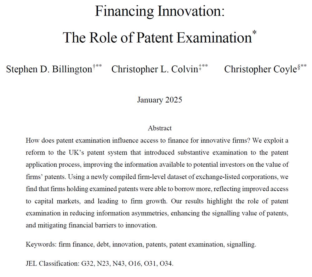 Financing Innovation: The Role of Patent Examination.

Stephen D. Billington, Christopher L. Colvin and Christopher Coyle.

How does patent examination influence access to finance for innovative firms? We exploit a reform to the UK’s patent system that introduced substantive examination to the patent application process, improving the information available to potential investors on the value of firms’ patents. Using a newly compiled firm-level dataset of exchange-listed corporations, we find that firms holding examined patents were able to borrow more, reflecting improved access to capital markets, and leading to firm growth. Our results highlight the role of patent examination in reducing information asymmetries, enhancing the signalling value of patents, and mitigating financial barriers to innovation.