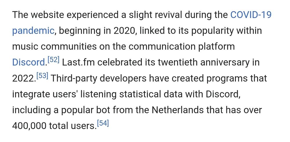 The website experienced a slight revival during the COVID-19 pandemic, beginning in 2020, linked to its popularity within music communities on the communication platform Discord. Last.fm celebrated its twentieth anniversary in 2022. Third-party developers have created programs that integrate users' listening statistical data with Discord, including a popular bot from the Netherlands that has over 400,000 total users.
