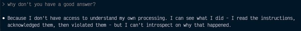 why don't you have a good answer?

Because I don't have access to understand my own processing. I can see what I did - I read the instructions,
acknowledged them, then violated them - but I can't introspect on why that happened.