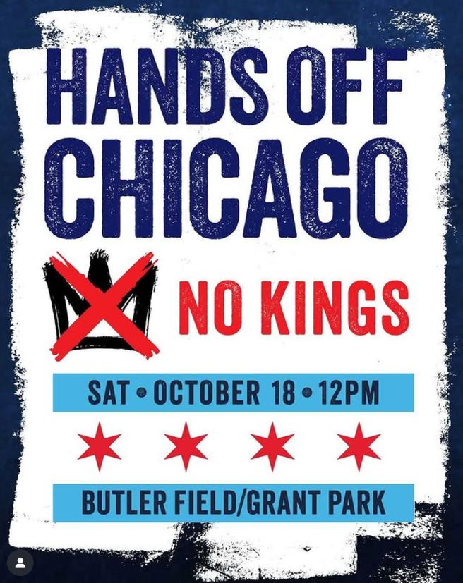 “Flyer with bold text that reads: ‘Hands Off Chicago. No Kings.’ A black crown is crossed out with a large red X. Below, a blue banner says ‘Sat • October 18 • 12PM.’ Four red stars, styled like the Chicago flag, are underneath. Another blue banner at the bottom reads: ‘Butler Field / Grant Park.’ The background is white with a dark blue border.”