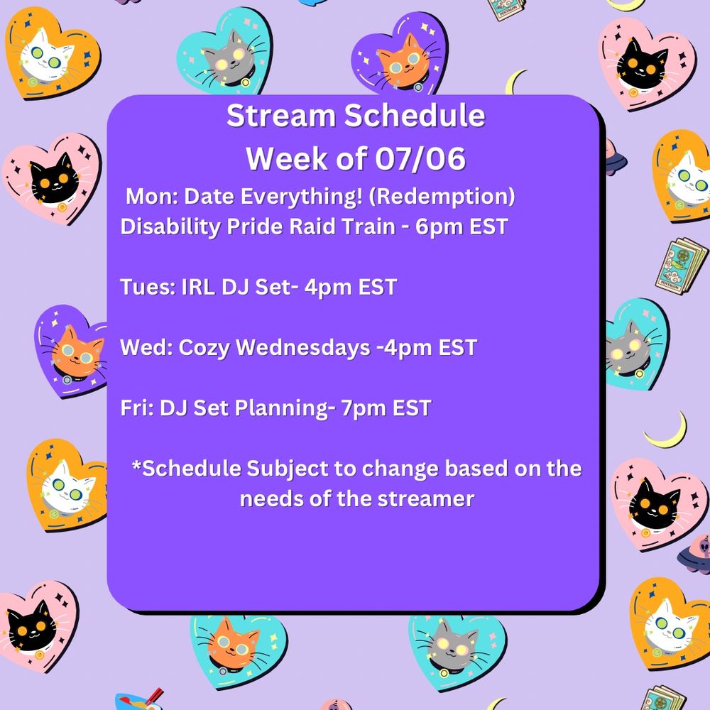 Cheyenne’s stream schedule for the week of 07/06 is decorated with various faces of cartoon cats on different colored hearts on a lavender background. The schedule is as follows:

Mon: Date Everything! (Redemption) Disability Pride Raid Train - 6pm EST 

Tues: IRL DJ Set- 4pm EST

Wed: Cozy Wednesdays -4pm EST

Fri: DJ Set Planning- 7pm EST

*Schedule Subject to change based on the needs of the streamer